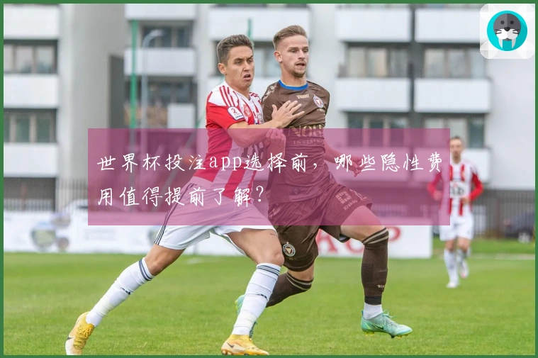 世界杯投注app选择前，哪些隐性费用值得提前了解？