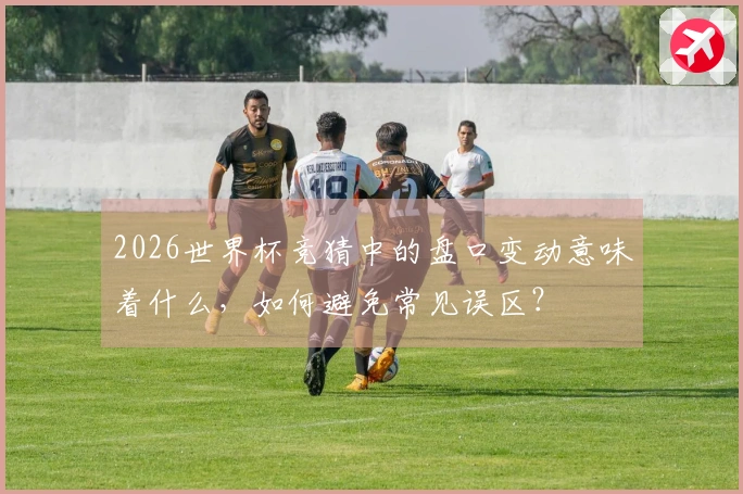 2026世界杯竞猜中的盘口变动意味着什么,如何避免常见误区?