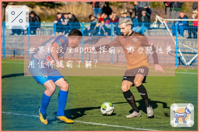 世界杯投注app选择前,哪些隐性费用值得提前了解?