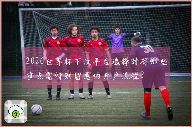 2026世界杯下注平台选择时有哪些重点需特别留意的开户流程？